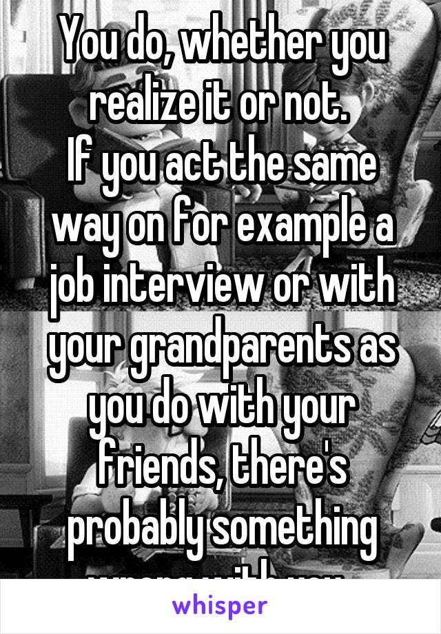 You do, whether you realize it or not. 
If you act the same way on for example a job interview or with your grandparents as you do with your friends, there's probably something wrong with you. 