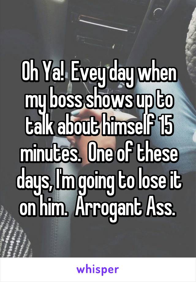 Oh Ya!  Evey day when my boss shows up to talk about himself 15 minutes.  One of these days, I'm going to lose it on him.  Arrogant Ass. 