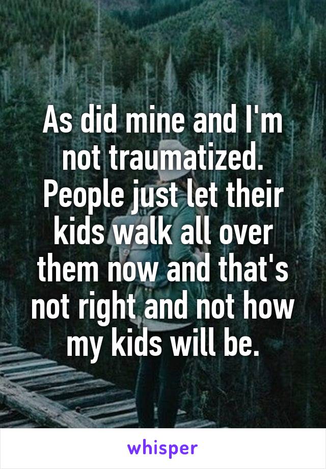 As did mine and I'm not traumatized. People just let their kids walk all over them now and that's not right and not how my kids will be.