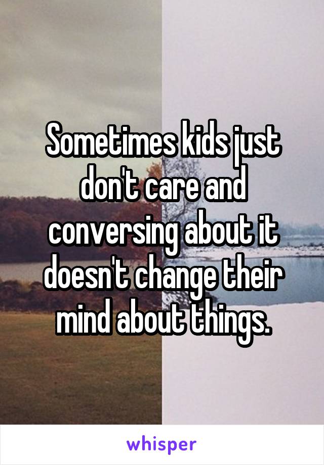 Sometimes kids just don't care and conversing about it doesn't change their mind about things.