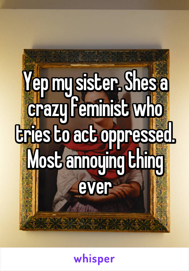 Yep my sister. Shes a crazy feminist who tries to act oppressed. Most annoying thing ever