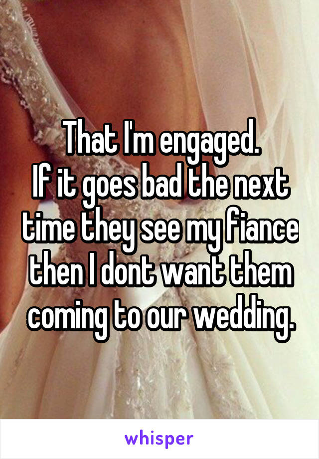 That I'm engaged.
If it goes bad the next time they see my fiance then I dont want them coming to our wedding.