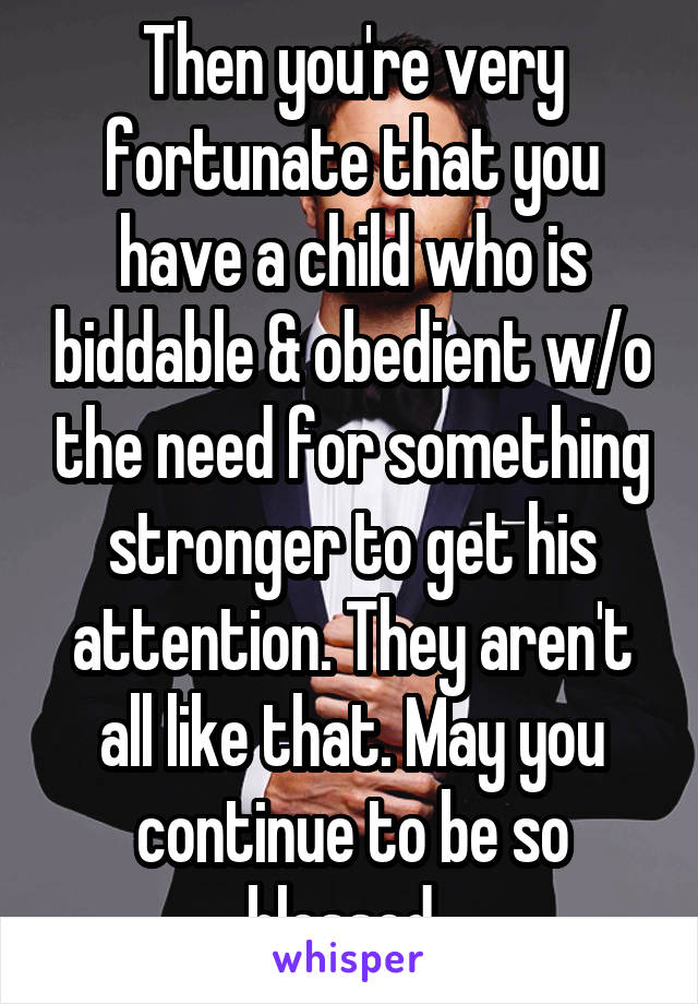 Then you're very fortunate that you have a child who is biddable & obedient w/o the need for something stronger to get his attention. They aren't all like that. May you continue to be so blessed. 