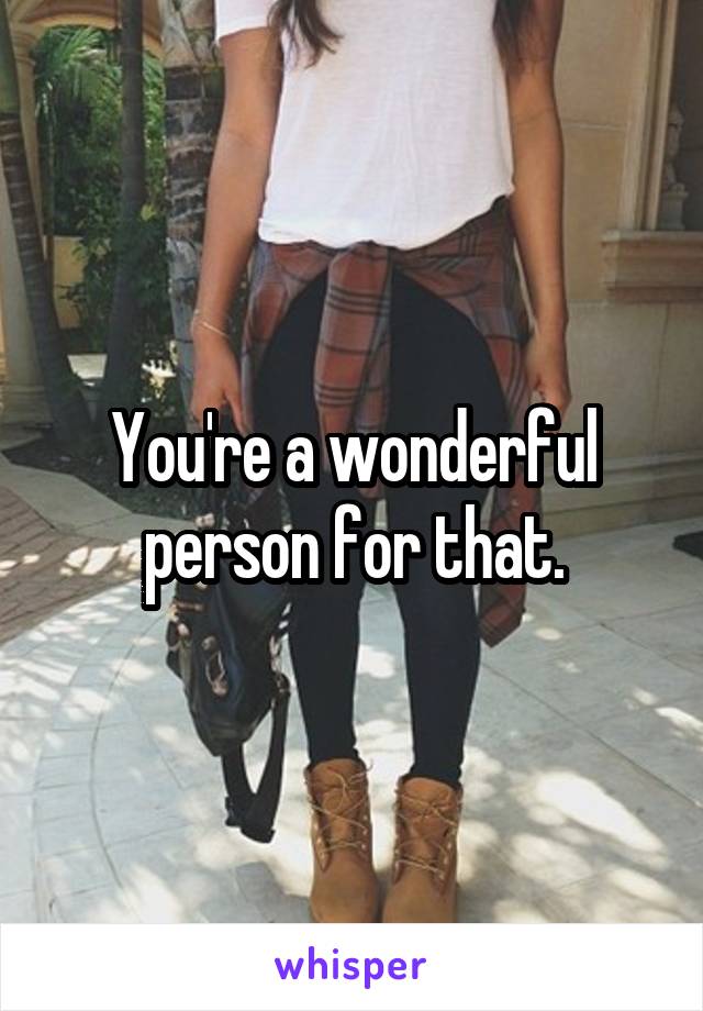 You're a wonderful person for that.