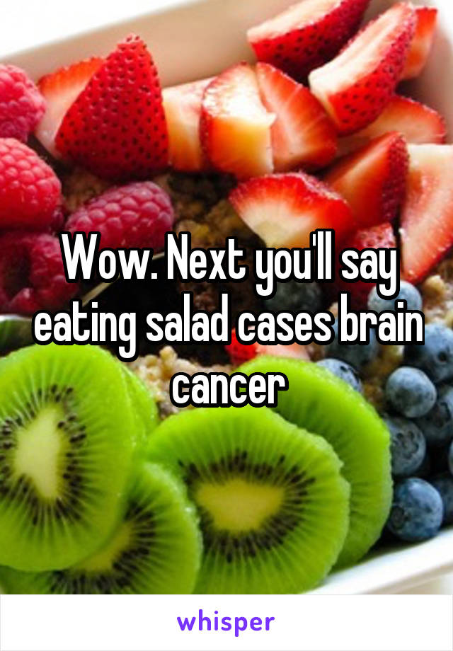 Wow. Next you'll say eating salad cases brain cancer