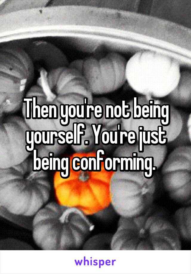 Then you're not being yourself. You're just being conforming. 