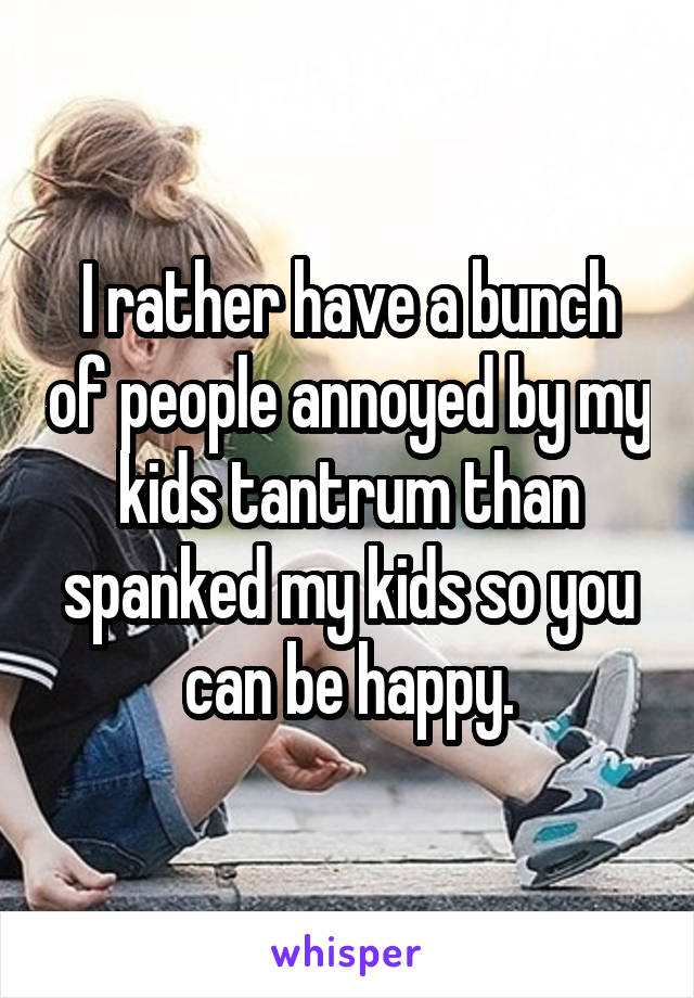 I rather have a bunch of people annoyed by my kids tantrum than spanked my kids so you can be happy.