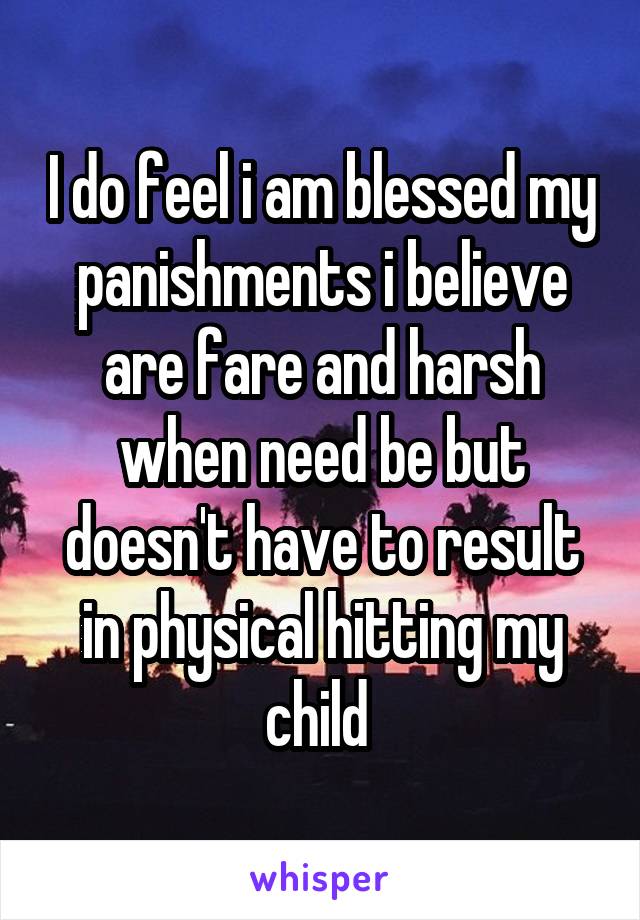 I do feel i am blessed my panishments i believe are fare and harsh when need be but doesn't have to result in physical hitting my child 