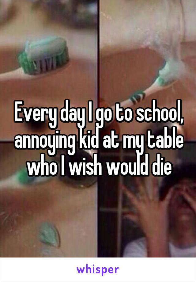 Every day I go to school, annoying kid at my table who I wish would die