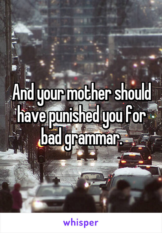 And your mother should have punished you for bad grammar.