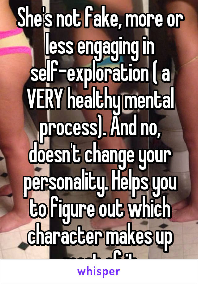 She's not fake, more or less engaging in self-exploration ( a VERY healthy mental process). And no, doesn't change your personality. Helps you to figure out which character makes up most of it