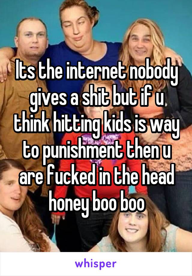 Its the internet nobody gives a shit but if u think hitting kids is way to punishment then u are fucked in the head honey boo boo