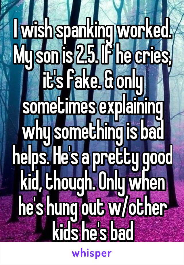 I wish spanking worked. My son is 2.5. If he cries, it's fake. & only sometimes explaining why something is bad helps. He's a pretty good kid, though. Only when he's hung out w/other kids he's bad