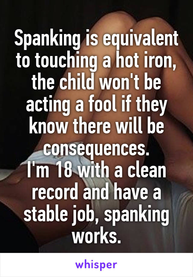 Spanking is equivalent to touching a hot iron, the child won't be acting a fool if they know there will be consequences.
I'm 18 with a clean record and have a stable job, spanking works.