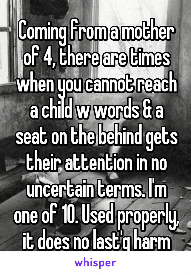 Coming from a mother of 4, there are times when you cannot reach a child w words & a seat on the behind gets their attention in no uncertain terms. I'm one of 10. Used properly, it does no last'g harm