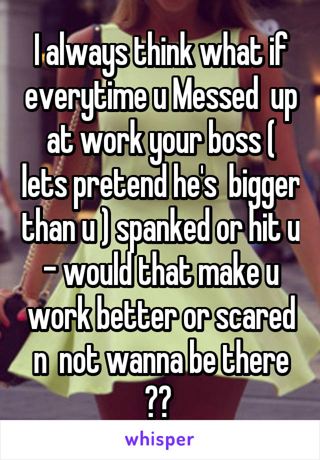 I always think what if everytime u Messed  up at work your boss ( lets pretend he's  bigger than u ) spanked or hit u - would that make u work better or scared n  not wanna be there ?? 