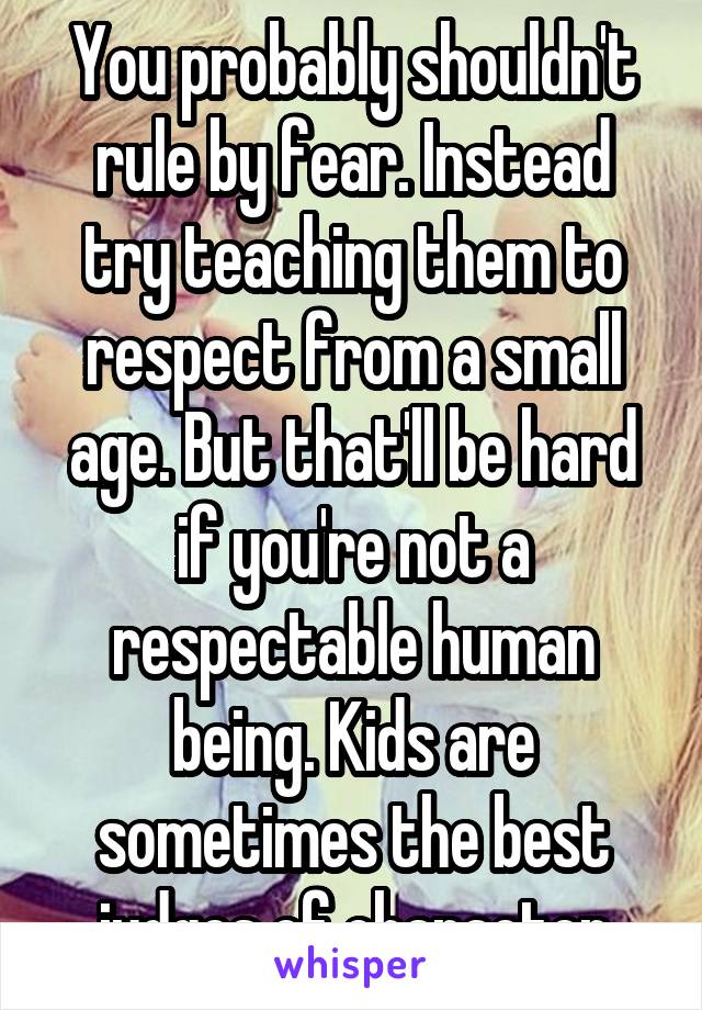 You probably shouldn't rule by fear. Instead try teaching them to respect from a small age. But that'll be hard if you're not a respectable human being. Kids are sometimes the best judges of character