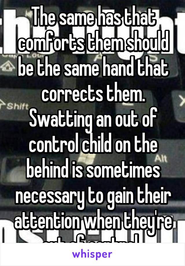 The same has that comforts them should be the same hand that corrects them. Swatting an out of control child on the behind is sometimes necessary to gain their attention when they're out of control. 