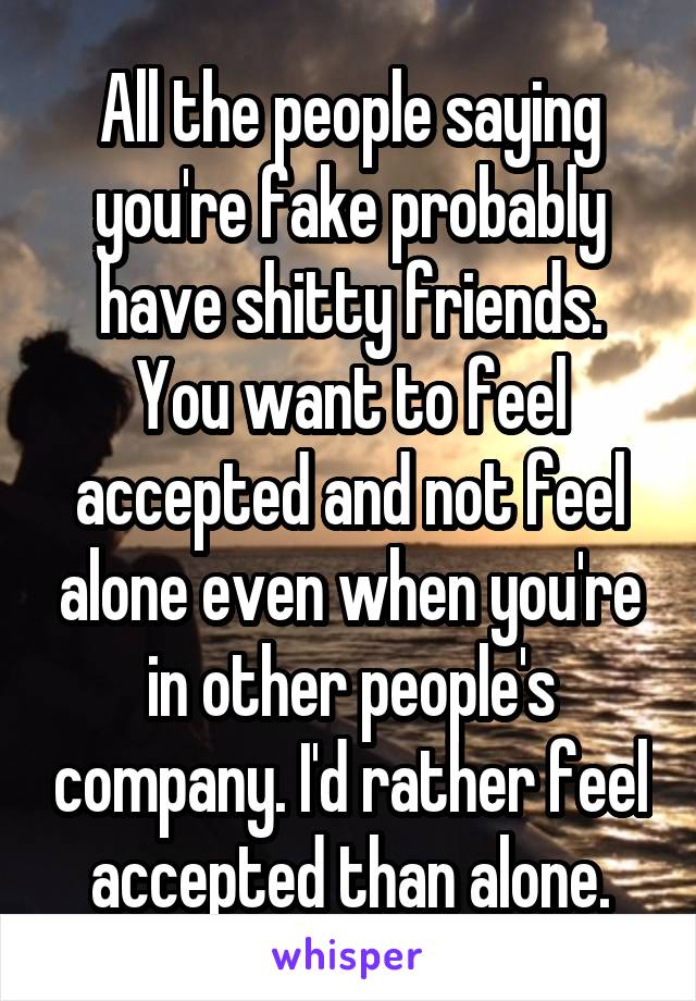 All the people saying you're fake probably have shitty friends. You want to feel accepted and not feel alone even when you're in other people's company. I'd rather feel accepted than alone.