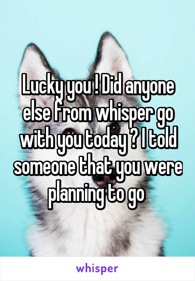 Lucky you ! Did anyone else from whisper go with you today ? I told someone that you were planning to go 