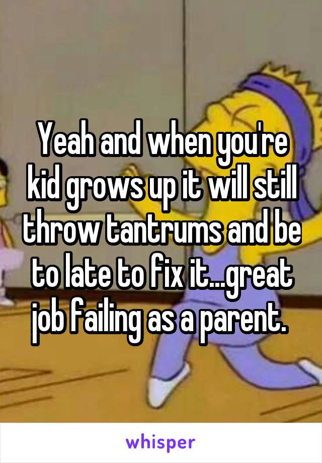 Yeah and when you're kid grows up it will still throw tantrums and be to late to fix it...great job failing as a parent. 