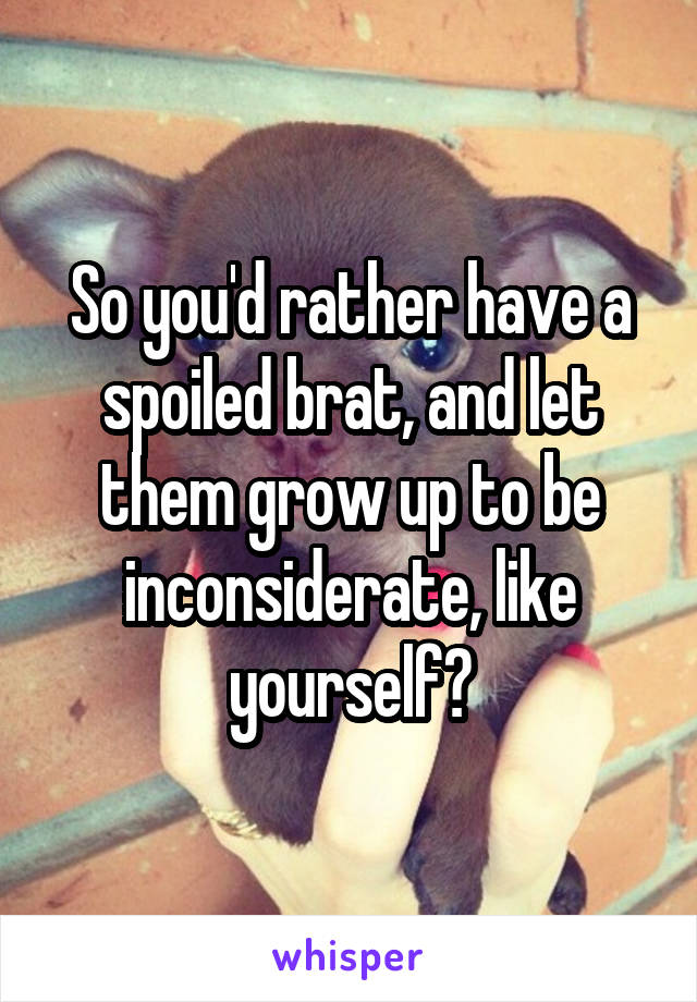 So you'd rather have a spoiled brat, and let them grow up to be inconsiderate, like yourself?