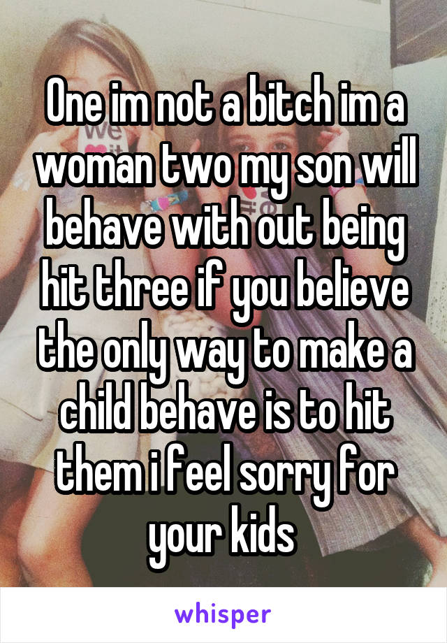 One im not a bitch im a woman two my son will behave with out being hit three if you believe the only way to make a child behave is to hit them i feel sorry for your kids 