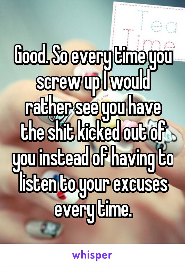 Good. So every time you screw up I would rather see you have the shit kicked out of you instead of having to listen to your excuses every time.