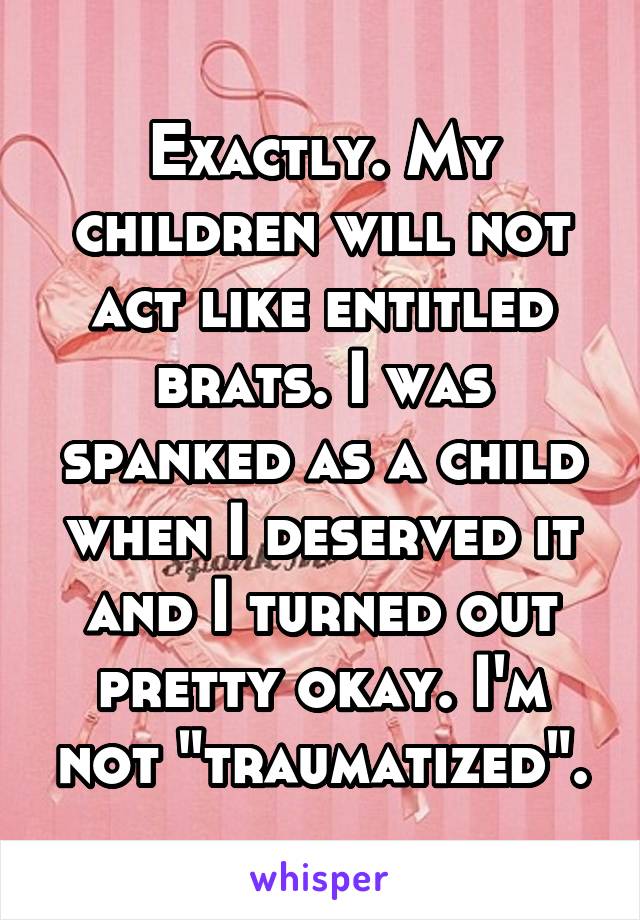 Exactly. My children will not act like entitled brats. I was spanked as a child when I deserved it and I turned out pretty okay. I'm not "traumatized".