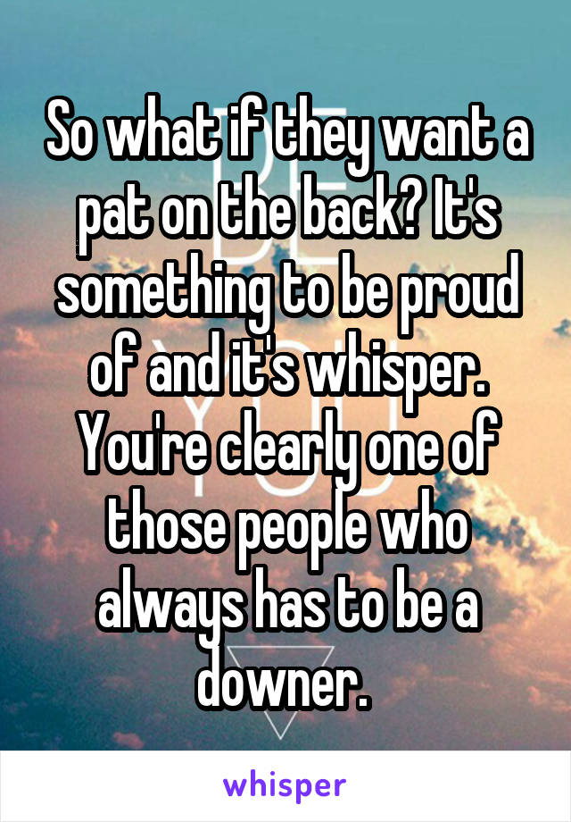 So what if they want a pat on the back? It's something to be proud of and it's whisper. You're clearly one of those people who always has to be a downer. 
