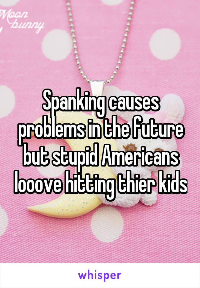 Spanking causes problems in the future but stupid Americans looove hitting thier kids