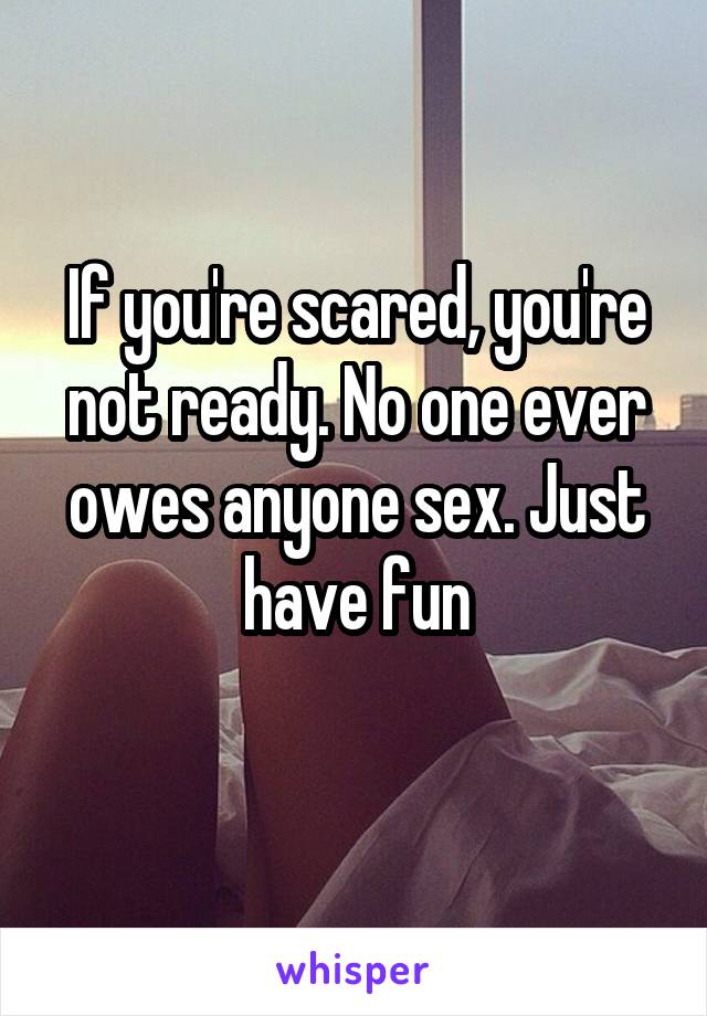 If you're scared, you're not ready. No one ever owes anyone sex. Just have fun
