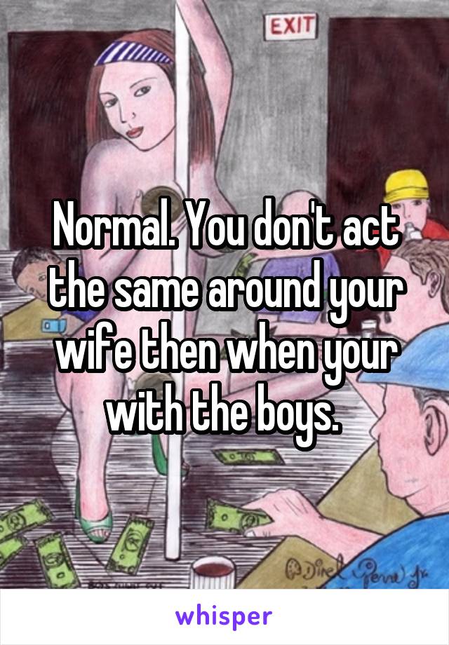 Normal. You don't act the same around your wife then when your with the boys. 