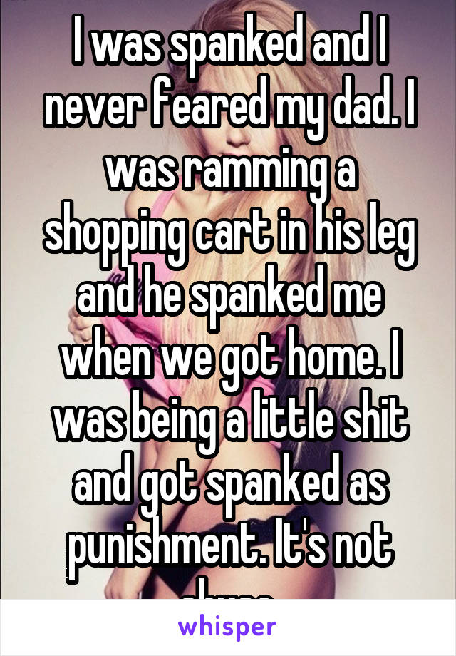 I was spanked and I never feared my dad. I was ramming a shopping cart in his leg and he spanked me when we got home. I was being a little shit and got spanked as punishment. It's not abuse.