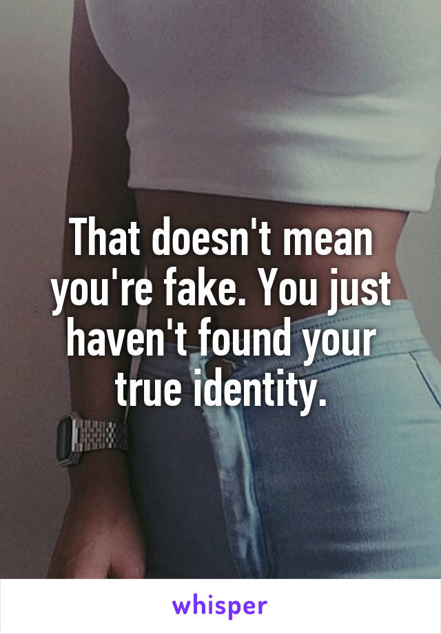 That doesn't mean you're fake. You just haven't found your true identity.