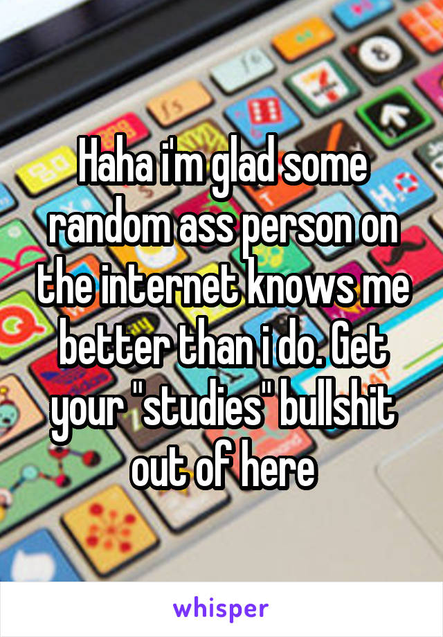 Haha i'm glad some random ass person on the internet knows me better than i do. Get your "studies" bullshit out of here