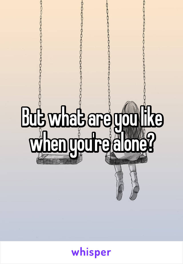 But what are you like when you're alone?