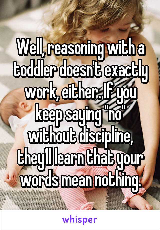 Well, reasoning with a toddler doesn't exactly work, either. If you keep saying "no" without discipline, they'll learn that your words mean nothing.