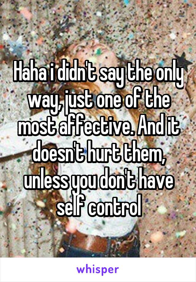 Haha i didn't say the only way, just one of the most affective. And it doesn't hurt them, unless you don't have self control