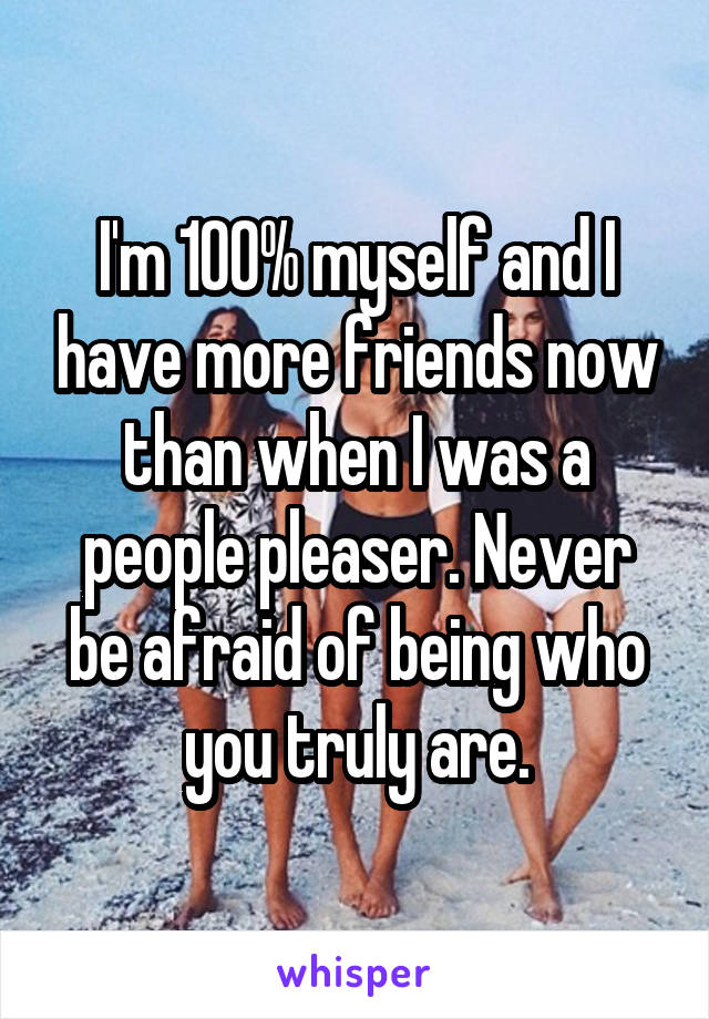 I'm 100% myself and I have more friends now than when I was a people pleaser. Never be afraid of being who you truly are.