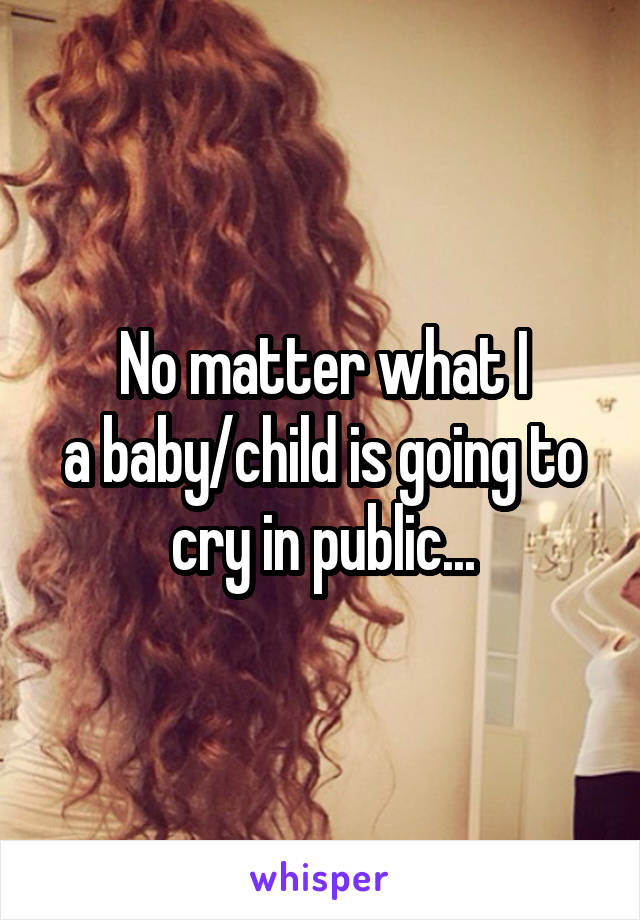 No matter what I
a baby/child is going to cry in public...