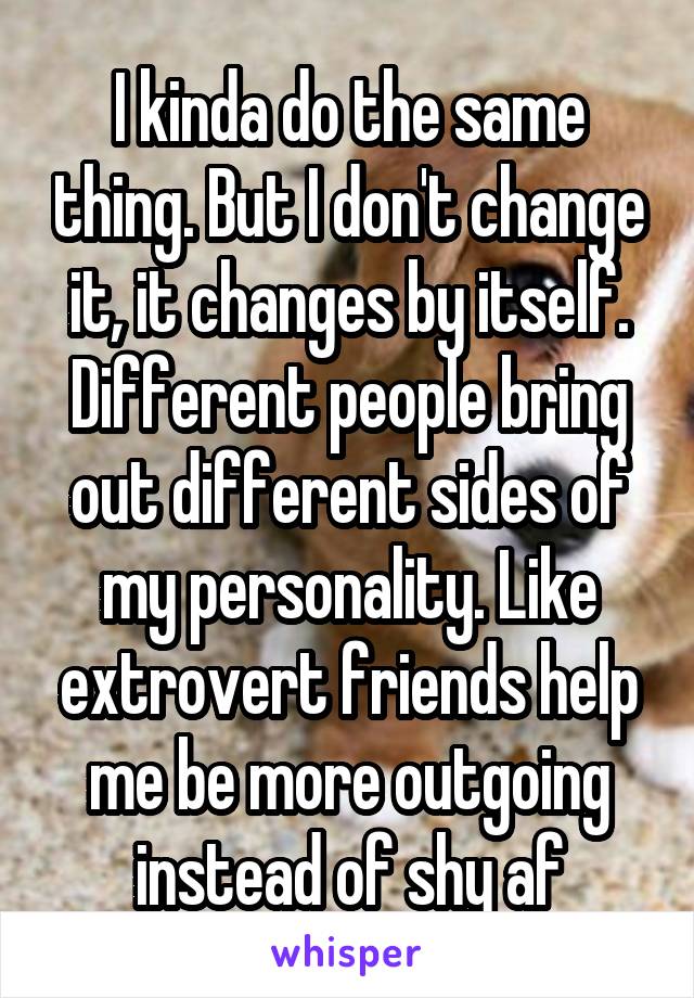 I kinda do the same thing. But I don't change it, it changes by itself. Different people bring out different sides of my personality. Like extrovert friends help me be more outgoing instead of shy af