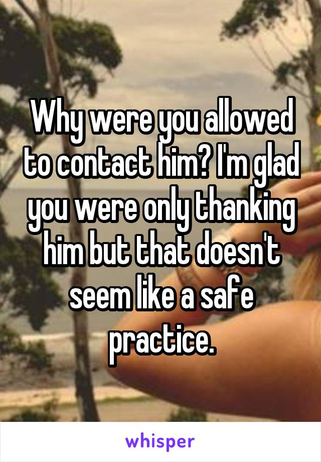 Why were you allowed to contact him? I'm glad you were only thanking him but that doesn't seem like a safe practice.