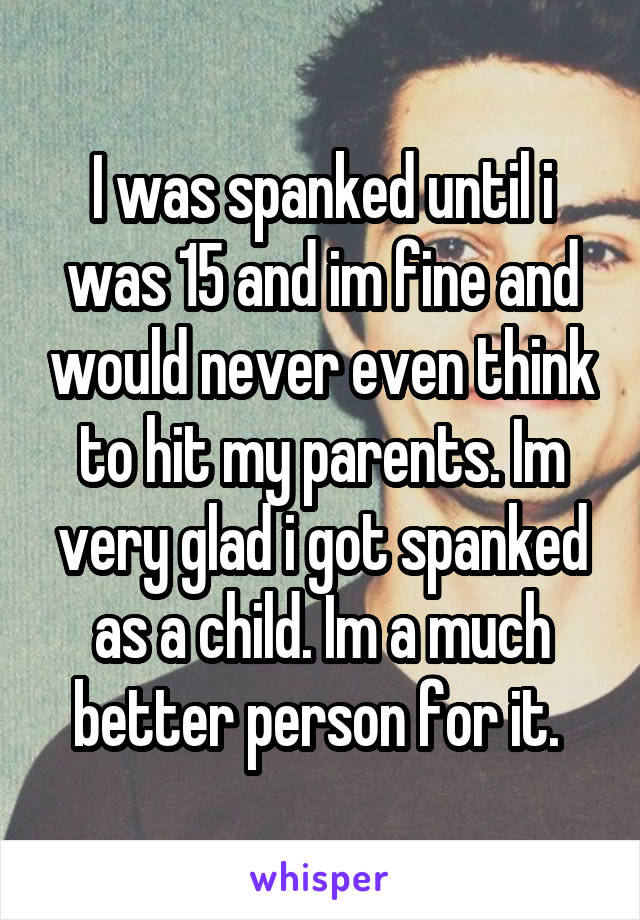 I was spanked until i was 15 and im fine and would never even think to hit my parents. Im very glad i got spanked as a child. Im a much better person for it. 