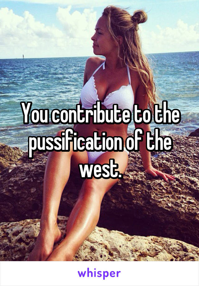 You contribute to the pussification of the west.