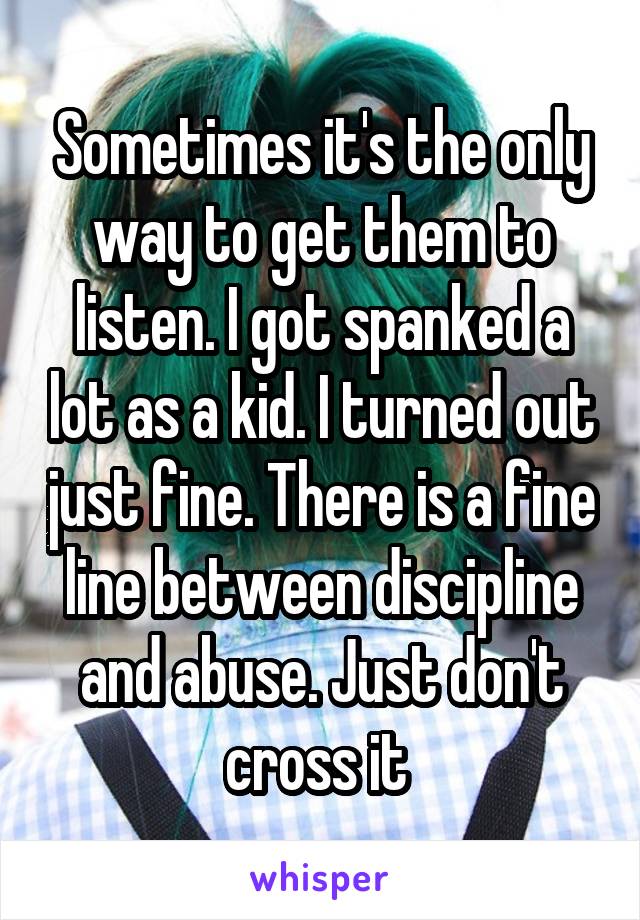 Sometimes it's the only way to get them to listen. I got spanked a lot as a kid. I turned out just fine. There is a fine line between discipline and abuse. Just don't cross it 