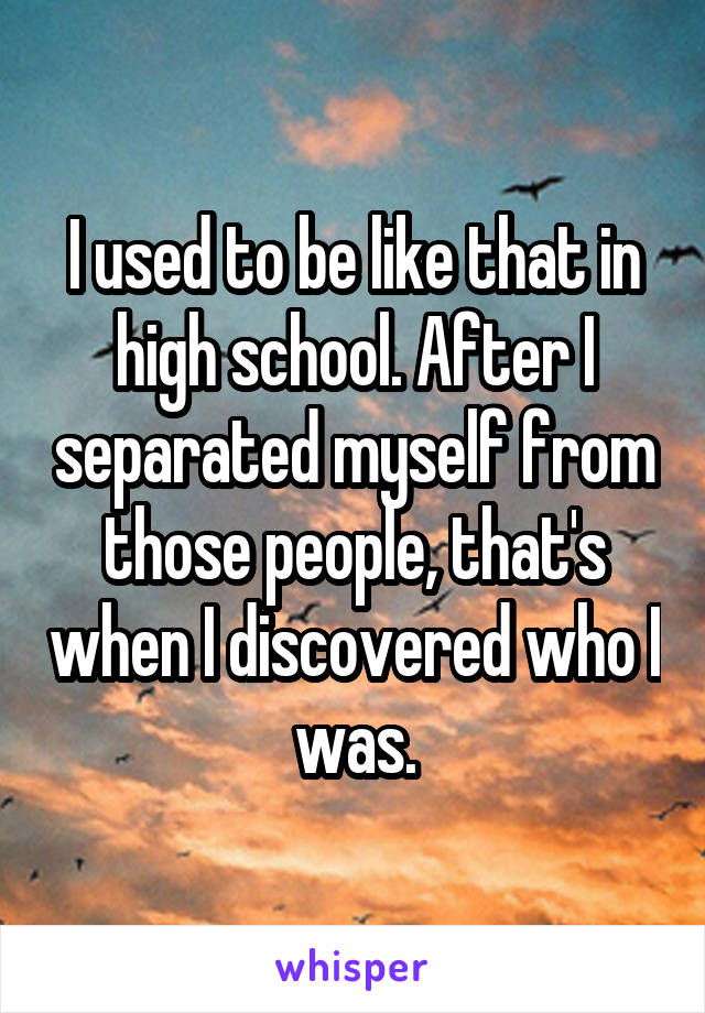 I used to be like that in high school. After I separated myself from those people, that's when I discovered who I was.