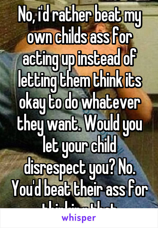 No, i'd rather beat my own childs ass for acting up instead of letting them think its okay to do whatever they want. Would you let your child disrespect you? No. You'd beat their ass for thinking that