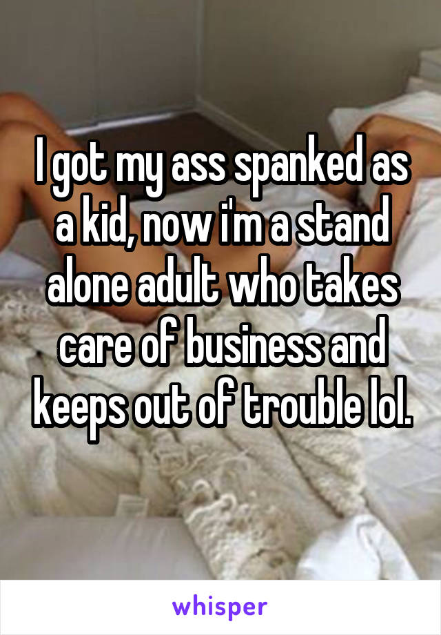 I got my ass spanked as a kid, now i'm a stand alone adult who takes care of business and keeps out of trouble lol. 