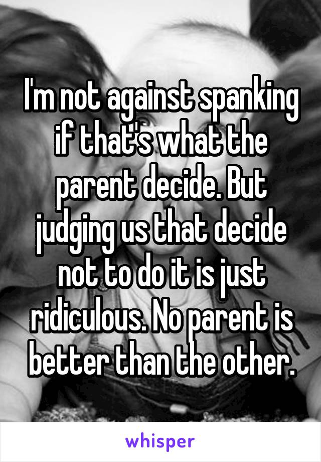 I'm not against spanking if that's what the parent decide. But judging us that decide not to do it is just ridiculous. No parent is better than the other.